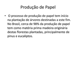 Produção de Papel
• O processo de produção de papel tem início
  na plantação de árvores destinadas a este fim.
  No Brasil, cerca de 98% da produção de papel
  tem como matéria prima madeira originária
  destas florestas plantadas, principalmente de
  pinus e eucaliptos.
 