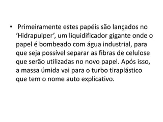 • Primeiramente estes papéis são lançados no
  ‘Hidrapulper’, um liquidificador gigante onde o
  papel é bombeado com água industrial, para
  que seja possível separar as fibras de celulose
  que serão utilizadas no novo papel. Após isso,
  a massa úmida vai para o turbo tiraplástico
  que tem o nome auto explicativo.
 