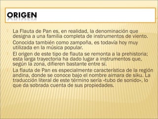  La Flauta de Pan es, en realidad, la denominación que
designa a una familia completa de instrumentos de viento.
 Conocida también como zampoña, es todavía hoy muy
utilizada en la música popular.
 El origen de este tipo de flauta se remonta a la prehistoria;
esta larga trayectoria ha dado lugar a instrumentos que,
según la zona, difieren bastante entre sí.
 La flauta de Pan es especialmente característica de la región
andina, donde se conoce bajo el nombre aimara de siku. La
traducción literal de este término sería «tubo de sonido», lo
que da sobrada cuenta de sus propiedades.
 