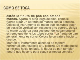  ostén la flauta de pan con ambas
manos. Agarra el tubo largo del final como si
fueras a dar un apretón de manos con la derecha.
Coloca el instrumento de modo que los tubos estén
en posición vertical con respecto a tu cuerpo. Utiliza
tu mano izquierda para sostener delicadamente el
extremo que tiene los tubos cortos.[2]
La flauta de pan
generalmente es curva. Coloca la curvatura hacia tu
cuerpo.
 Mantén el instrumento alineado de manera
horizontal con respecto a tu cabeza. De modo que si
la inclinas hacia un lado, la flauta de pan también
tendrá que hacerlo para seguir alineada con ella.[3]
 
