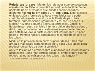  Relaja tus brazos. Mantenlos relajados cuando sostengas
el instrumento. Esto te permitirá moverlo más fácilmente de
adelante hacia atrás para que puedas soplar en tubos
diferente Forma la embocadura correcta. Esta consiste
en la posición y forma de tu boca y tus labios para poder
controlar el paso del aire al tocar la flauta de pan. Para
formarla, primero sonríe ligeramente y frunce un poco tus
labios.[4]
 Haz una pequeña abertura entre ellos. Coloca la
flauta de pan contra el labio inferior y dirige aire hacia dentro
del tubos, como lo harías si estuvieras soplando dentro de
una botella.Mueve la parte inferior del instrumento un poco
hacia el frente o hacia ti para ajustar la dirección del aire en
los tubos.
 Modifica la posición de la parte superior de los tubos más
arriba o más abajo dependiendo de tu boca y tus labios para
producir un sonido de buena calidad.[5]
 Aprieta los labios o embocadura cuando toques las notas más
agudas (los tubos más cortos). Relaja la embocadura cuando
toques las notas más graves (los tubos más largos). [6]
  https://www.facebook.com/pages/Los-Ch...
 