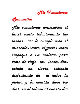 Mis Vacaciones
:Samantha
Mis vacaciones empezaron el
lunes santo solucionando las
tareas asi lo cumpli asta el
miercoles santo, el jueves santo
empaque e ise maletas para
irme de viaje los ientes dias
estube en tierra caliente
disfrutando de el calor la
pisina y la comida dure trs
dias en el tolima al cuarto dia
 