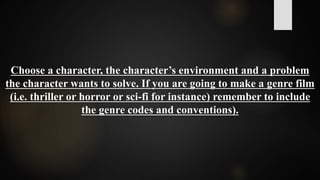 Choose a character, the character’s environment and a problem
the character wants to solve. If you are going to make a genre film
(i.e. thriller or horror or sci-fi for instance) remember to include
the genre codes and conventions).
 