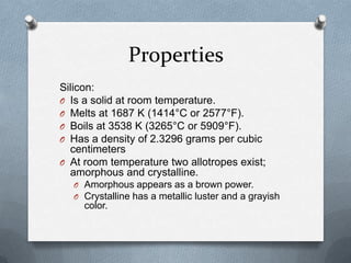 Properties
Silicon:
O Is a solid at room temperature.
O Melts at 1687 K (1414°C or 2577°F).
O Boils at 3538 K (3265°C or 5909°F).
O Has a density of 2.3296 grams per cubic
  centimeters
O At room temperature two allotropes exist;
  amorphous and crystalline.
  O Amorphous appears as a brown power.
  O Crystalline has a metallic luster and a grayish
     color.
 