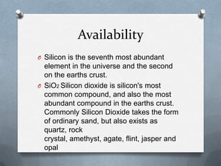 Availability
O Silicon is the seventh most abundant
  element in the universe and the second
  on the earths crust.
O SiO2 Silicon dioxide is silicon's most
  common compound, and also the most
  abundant compound in the earths crust.
  Commonly Silicon Dioxide takes the form
  of ordinary sand, but also exists as
  quartz, rock
  crystal, amethyst, agate, flint, jasper and
  opal
 