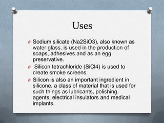 Uses
O Sodium silicate (Na2SiO3), also known as
  water glass, is used in the production of
  soaps, adhesives and as an egg
  preservative.
O Silicon tetrachloride (SiCl4) is used to
  create smoke screens.
O Silicon is also an important ingredient in
  silicone, a class of material that is used for
  such things as lubricants, polishing
  agents, electrical insulators and medical
  implants.
 