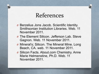 References
O Berzelius Jons Jacob. Scientific Identity.
  Smithsonian Institution Libraries. Web. 11
  November 2011.
O The Element Silicon. Jefferson Lab. Steve
  Gagnon. Web. 11 November 2011.
O Mineral’s; Silicon. The Mineral Mine. Long
  Beach, CA. web. 11 November 2011.
O Silicon Facts. About.com Chemistry. Anne
  Marie Helmenstine, Ph.D. Web. 11
  November 2011.
 