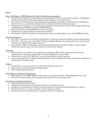 2
Other :
Mercy Tech Tigers – FIRST Robotics 2013-2017 (full school year program)
• As Drive Team coach I was responsible for communicating with other teams before matches, establishing a
plan/strategy for each match, and making real time decisions on the field of play.
• As a member of the Technical Team, participated in building supporting parts of the robot, establishing a
plan for the year, and providing background knowledge for incoming technical students.
• Participate in outreach events to promote the engagement of more girls in Science Technology Engineering
and Mathematics (STEM) and promote FIRST Robotics
• Built the CAD team with SolidWorks as the main system.
• Fundraising to support budgetary needs of the program
• Participated in Outreach programs to help support team’s recruiting efforts, team about STEM principles
Volunteer Programs:
• 2014-2017 - Volunteered for the Mercy Golf Classic to help raise funds for the Mercy Student Scholarships.
• 2014-2017 - Volunteer time as the Mercy Technical Lighting Manager for drama productions, musical and
concerts, and assemblies throughout the year.
• As a member of Mercy Ambassadors welcomed incoming freshwomen classes to Mercy, volunteered at
Yellow Rose Auction, gone into my community to recruit new students
Workshop:
• Between time on the robotics team and classes completed at RPI. Ample experience with technical
equipment that range from simple drills to a lathe and different types of mills.
• Learned how to use a CNC Mill and a laser cutter for different types of material
• Took a class called Intro to Engineering Design where I had to design and build a product that would solve a
problem with a random group
Coding:
• Learned how to use Java and C++ to code (more experience with Java)
• Continuing to expand knowledge of programming
• Work with computer programs
First Robotics Competition Volunteering
• Robot Inspector the FIRST Robotics Competitions at the New York Tech Valley Regional for two years
• Required to inspect wiring, build, and pneumatic systems of the competing robots
Introduction to Engineering Design
• Professional Development Class
• Assigned to random groups to develop a solution to a problem we create
• Designed a waterwheel that installs into the plumbing of a general household and charges a battery
• Presented the idea to a class as though we were selling our product
• Involved great use of communication, teamwork, and time management
 