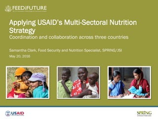 Applying USAID’s Multi-Sectoral Nutrition
Strategy
Coordination and collaboration across three countries
Samantha Clark, Food Security and Nutrition Specialist, SPRING/JSI
May 20, 2016
 