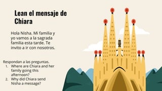 Lean el mensaje de
Chiara
Respondan a las preguntas.
1. Where are Chiara and her
family going this
afternoon?
2. Why did Chiara send
Nisha a message?
Hola Nisha. Mi familia y
yo vamos a la sagrada
familia esta tarde. Te
invito a ir con nosotros.
 