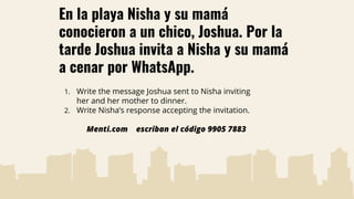 En la playa Nisha y su mamá
conocieron a un chico, Joshua. Por la
tarde Joshua invita a Nisha y su mamá
a cenar por WhatsApp.
1. Write the message Joshua sent to Nisha inviting
her and her mother to dinner.
2. Write Nisha’s response accepting the invitation.
Menti.com escriban el código 9905 7883
 