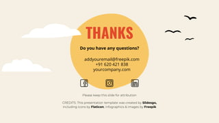 CREDITS: This presentation template was created by Slidesgo,
including icons by Flaticon, infographics & images by Freepik
THANKS
addyouremail@freepik.com
+91 620 421 838
yourcompany.com
Please keep this slide for attribution
Do you have any questions?
 