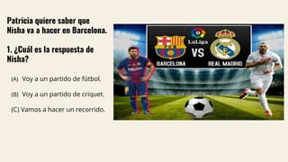 Patricia quiere saber que
Nisha va a hacer en Barcelona.
1. ¿Cuál es la respuesta de
Nisha?
(A) Voy a un partido de fútbol.
(B) Voy a un partido de criquet.
(C) Vamos a hacer un recorrido.
 