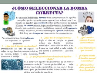 La selección de la bomba depende de las características del líquido a
manipular, que incluyen viscosidad, corrosividad y abrasividad. Las
mezclas de líquido y gas necesitan bombas que las manejen de manera
eficiente sin causar paradas de producción o averías de la bomba. Los
líquidos que contienen grandes cantidades de material sólido requieren
bombas de servicio pesado diseñadas para soportar condiciones
difíciles y para transportar estas mezclas de manera efectiva.
Para seleccionar una bomba debemos
dar respuesta a las siguientes
preguntas:
1. ¿Qué tipo de líquido va a bombear?
Dependiendo del tipo de líquido, se
deben escoger bombas con características
de carcasa, rodete, y sello mecánico,
adecuadas al trabajo. 2. ¿A que profundidad esta el espejo del líquido o
fluido?
Si el espejo del líquido o nivel dinámico de un pozo se
encuentra a más de 7 mts de profundidad, se debe
utilizar una bomba sumergible, en caso que el fluido
este a poca profundidad o sobre la instalación se debe
utilizar una bomba de superficie.
3. ¿Qué presión o
altura geométrica
desea bombear?
4. ¿Qué tipo de energía dispone?
Según el tipo de energía, se puede
instalar una bomba eléctrica
monofásica 220v o trifásica 380v, si no
dispone de electricidad se debe instalar
una bomba a combustión ( gasolina,
diesel)
5. ¿Qué caudal o
volumen de agua
desea bombear?
6. ¿Qué distancia hay
que recorrer?
7. ¿Utilizará sistema
de bombeo manual
o automático?
 