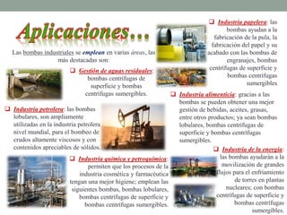  Industria petrolera: las bombas
lobulares, son ampliamente
utilizadas en la industria petrolera a
nivel mundial, para el bombeo de
crudos altamente viscosos y con
contenidos apreciables de sólidos.
Las bombas industriales se emplean en varias áreas, las
más destacadas son:
 Gestión de aguas residuales:
bombas centrífugas de
superficie y bombas
centrífugas sumergibles.
 Industria papelera: las
bombas ayudan a la
fabricación de la pula, la
fabricación del papel y su
acabado con las bombas de
engranajes, bombas
centrífugas de superficie y
bombas centrífugas
sumergibles
 Industria alimenticia: gracias a las
bombas se pueden obtener una mejor
gestión de bebidas, aceites, grasas,
entre otros productos; ya sean bombas
lobulares, bombas centrífugas de
superficie y bombas centrífugas
sumergibles.
 Industria de la energía:
las bombas ayudarán a la
movilización de grandes
flujos para el enfriamiento
de torres en plantas
nucleares; con bombas
centrífugas de superficie y
bombas centrífugas
sumergibles.
 Industria química y petroquímica:
permiten que los procesos de la
industria cosmética y farmacéutica
tengan una mejor higiene; emplean las
siguientes bombas, bombas lobulares,
bombas centrífugas de superficie y
bombas centrífugas sumergibles.
 