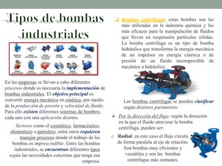 En las empresas se llevan a cabo diferentes
procesos donde es necesaria la implementación de
bombas industriales. El objetivo principal es
convertir energía mecánica en cinética, por medio
de la producción de presión y velocidad de fluido.
Para ello existen diferentes sistemas de bombeo,
cada uno con una aplicación distinta.
Sectores como el cosmético, farmacéutico,
alimenticio o petrolero, entre otros requieren
manejar procesos donde el trabajo de las
bombas es imprescindible. Entre las bombas
industriales, se encuentran diferentes tipos
según las necesidades concretas que tenga esa
empresa:
 Bombas centrífugas: estas bombas son las
más utilizadas en la industria química y las
más eficaces para la manipulación de fluidos
que lleven en suspensión partículas sólidas.
La bomba centrífuga es un tipo de bomba
hidráulica que transforma la energía mecánica
de un impulsor en energía cinética o de
presión de un fluido incompresible de
mecánica a hidráulica.
Las bombas centrífugas se pueden clasificar
según distintos parámetros:
 Por la dirección del flujo: según la dirección
en la que el fluido atraviese la bomba
centrífuga, pueden ser:
o Radial: en este caso el flujo circula
de forma paralela al eje de rotación.
Son bombas muy eficientes y
versátiles y son las bombas
centrífugas más comunes.
 