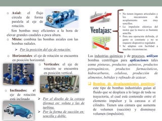 o Axial: el flujo
circula de forma
paralela al eje de
rotación.
Son bombas muy eficientes a la hora de
elevar grandes caudales a poca altura.
o Mixto: combina las bombas axiales con las
bombas radiales.
 Por la posición del eje de rotación:
o Horizontales: el eje de rotación se encuentra
en posición horizontal.
o Verticales: el eje de
rotación se encuentra
en posición vertical.
o Inclinados: el
eje de rotación
está inclinado  Por el diseño de la coraza
(forma) en: voluta y las de
turbina.
 Por la forma de succión en:
sencilla y doble.
• No tienen órganos articulados y
los mecanismos de
acoplamiento son muy
sencillos.
• La impulsión eléctrica del
motor que la mueve es bastante
sencilla.
• Para una operación definida, el
gasto es constante y no se
requiere dispositivo regulador.
• Se adaptan con facilidad a
muchas circunstancias.
Las industrias químicas y de procesos, utilizan
bombas centrífugas para aplicaciones tales
como pinturas, productos químicos, productos
petroquímicos, productos farmacéuticos,
hidrocarburos, celulosa, producción de
alimentos, bebidas y refinado de azúcar.
 Bombas de desplazamientos positivos:
este tipo de bombas industriales guían al
fluido que se desplaza a lo largo de toda su
trayectoria, el cual está contenido entre el
elemento impulsor y la carcasa o el
cilindro. Tienen una cámara que aumenta
de volumen (succión) y disminuye
volumen (impulsión).
 