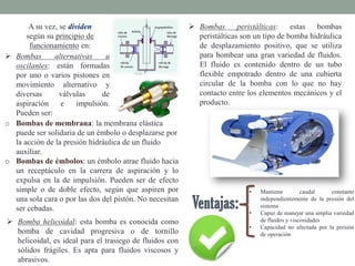 A su vez, se dividen
según su principio de
funcionamiento en:
 Bombas alternativas u
oscilantes: están formadas
por uno o varios pistones en
movimiento alternativo y
diversas válvulas de
aspiración e impulsión.
Pueden ser:
o Bombas de membrana: la membrana elástica
puede ser solidaria de un émbolo o desplazarse por
la acción de la presión hidráulica de un fluido
auxiliar.
o Bombas de émbolos: un émbolo atrae fluido hacia
un receptáculo en la carrera de aspiración y lo
expulsa en la de impulsión. Pueden ser de efecto
simple o de doble efecto, según que aspiren por
una sola cara o por las dos del pistón. No necesitan
ser cebadas.
• Mantiene caudal constante
independientemente de la presión del
sistema
• Capaz de manejar una amplia variedad
de fluidos y viscosidades
• Capacidad no afectada por la presión
de operación
 Bomba helicoidal: esta bomba es conocida como
bomba de cavidad progresiva o de tornillo
helicoidal, es ideal para el trasiego de fluidos con
sólidos frágiles. Es apta para fluidos viscosos y
abrasivos.
 Bombas peristálticas: estas bombas
peristálticas son un tipo de bomba hidráulica
de desplazamiento positivo, que se utiliza
para bombear una gran variedad de fluidos.
El fluido es contenido dentro de un tubo
flexible empotrado dentro de una cubierta
circular de la bomba con lo que no hay
contacto entre los elementos mecánicos y el
producto.
 