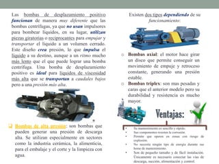 Existen dos tipos dependiendo de su
funcionamiento:
o Bombas axial: el motor hace girar
un disco que permite conseguir un
movimiento de empuje y retroceso
constante, generando una presión
estable.
o Bombas triplex: son mas pesadas y
caras que el anterior modelo pero su
durabilidad y resistencia es mucho
mayor.
• Su mantenimiento es sencillo y rápido.
• Sus componentes resisten la corrosión.
• Permite que operen en zonas con riesgo de
explosión.
• No necesita ningún tipo de energía durante sus
horas de mantenimiento.
• Son de pequeño tamaño y de fácil instalación.
Únicamente es necesario conectar las vías de
descarga, succión, alimentación y control.
 Bombas de alta presión: son bombas que
pueden generar una presión de descarga
alta. Se utilizan especialmente en sectores
como la industria cerámica, la alimenticia,
para el embalaje y el corte y la limpieza con
agua.
Las bombas de desplazamiento positivo
funcionan de manera muy diferente que las
bombas centrífugas, ya que no usan impulsores
para bombear líquidos, en su lugar, utilizan
piezas giratorias o reciprocantes para empujar y
transportar el líquido a un volumen cerrado.
Este diseño crea presión, lo que impulsa el
líquido a su destino, aunque a un ritmo mucho
más lento que el que puede lograr una bomba
centrífuga. Una bomba de desplazamiento
positivo es ideal para líquidos de viscosidad
más alta que se transportan a caudales bajos
pero a una presión más alta.
 