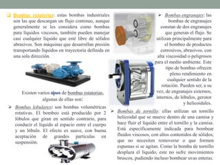  Bombas rotatorias: estas bombas industriales
son las que descargan un flujo continuo, aunque
generalmente se les considera como bombas
para líquidos viscosos, también pueden manejar
casi cualquier líquido que esté libre de sólidos
abrasivos. Son máquinas que desarrollan presión
transportando líquidos en trayectoria definida en
una sola dirección.
 Bombas lobulares: son bombas volumétricas
rotativas. El bombeo está producido por 2
lóbulos que giran en sentido contrario, para
conducir el líquido al espacio entre el cuerpo
y un lóbulo. El efecto es suave, con buena
aceptación de grandes partículas en
suspensión.
Existen varios tipos de bombas rotatorias,
algunas de ellas son:
 Bombas engranajes: las
bombas de engranajes
constan de dos engranajes
que generan el flujo. Se
utilizan principalmente para
el bombeo de productos
corrosivos, abrasivos, con
alta viscosidad o peligrosos
para el medio ambiente. Este
tipo de bombas ofrecen
pleno rendimiento en
cualquier sentido de la
rotación. Pueden ser, a su
vez, de engranajes externos,
internos, de lóbulos, gerotor
y helicoidales.
 Bombas de tornillo: ellas utilizan un tornillo
helicoidal que se mueve dentro de una camisa y
hace fluir el líquido entre el tornillo y la camisa.
Está específicamente indicada para bombear
fluidos viscosos, con altos contenidos de sólidos,
que no necesiten removerse o que formen
espumas si se agitan. Como la bomba de tornillo
desplaza el líquido, este no sufre movimientos
bruscos, pudiendo incluso bombear uvas enteras.
 