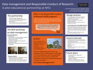 Data management and Responsible Conduct of Research:
A pilot educational partnership at NYU
• Small group discussions and videos worked great.
• Encourage students to share their own experiences -
they already work with data.
• Get list of attendees as soon as possible (know your
audience).
• Conduct assessment.
• Make it fun!
• Be flexible (be ready to tailor content to audience
interests on the fly).
Lessons learned
Future plans
• Identify & reach out to other RCR
administrators
• Partner with Subject Liaison Librarians (to
make dept contacts)
• Offer walk-in workshop open to anyone
• Provide cross-training for other librarians
Design process
…and special considerations
• Surveyed landscape of RCR and data management
training offered by other institutions; borrowed
existing content and examples.
• Looked for compelling, real-world examples
(preferably multimedia).
• Considered how best to encourage discussion and
integrate active learning.
• Framing data management planning topics for people
who are not in the “planning” stage of their projects
• Working within the confines of current NYU services,
i.e. some recommendations might be incomplete/not
ideal
• Considering our audience: hard science & social
science, but not all disciplines within
Jill Conte, Samantha Guss, Margaret Smith
New York University Division of Libraries
http://nyu.libguides.com/data_management
• NYU’s RCR Program Administrator
(Associate Director of Office of Postdoctoral Affairs, who sits in the
Office of Sponsored Programs, and falls under the Associate Vice
Provost for Research Compliance & Administration)
• NYU Librarians
(Data Services & Public Policy Librarian, Librarian for Physical Sciences,
Librarian for Sociology, Psychology, and Gender & Sexuality Studies)
The partnership
What is the Responsible Conduct
of Research (RCR) program?
“it is the responsibility of each institution to determine
both the content and the delivery method for the
training that will meet the institution’s specific needs for
RCR training” http://www.nsf.gov/pubs/policydocs/rcr/rcrfaqs.jsp#4
NSF
In 2010, the NSF and NIH began requiring that anyone supported by
grant funds-- including students, faculty, and postdoctoral researchers--
complete “Responsible Conduct of Research” (RCR) training provided
by his or her university or department.
Everyone supported by grant funds must
participate in NYU’s RCR program by attending
2-3 RCR workshops per year. These generally
last around 2 hours and are on topics like
Publication & Authorship, Research Misconduct
& Conflict of Interest…
and Data Management!
http://en.wikipedia.org/wiki/File:NYC_-_Whashington_Square_park_-_Arch.jpg
At NYU:
• Schools and departments can
choose to administer their own
RCR programs (some do -- e.g.
Anthropology, Psychology).
• If there is no
school/department RCR
training, grantees participate in
the central RCR program.
The RCR workshop
on data management
Learning objectives
Participants will...
• understand the importance of data management.
• reflect critically on their existing data
management practices.
• be exposed to strategies and techniques for
managing their data.
• become aware of library support services for data
management.
Program content
• Worst-case scenarios + small group discussions
• Definitions, policies, best practices
• Library tools & services for data management
• Short, funny video + small group discussions
 