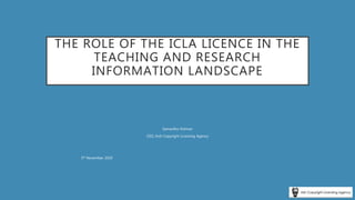 THE ROLE OF THE ICLA LICENCE IN THE
TEACHING AND RESEARCH
INFORMATION LANDSCAPE
Samantha Holman
CEO, Irish Copyright Licensing Agency
5th November 2020
 