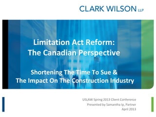 Limitation Act Reform:
   The Canadian Perspective

     Shortening The Time To Sue &
The Impact On The Construction Industry

                     USLAW Spring 2013 Client Conference
                        Presented by Samantha Ip, Partner
                                               April 2013
 