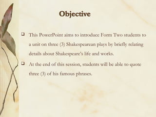    This PowerPoint aims to introduce Form Two students to
    a unit on three (3) Shakespearean plays by briefly relating
    details about Shakespeare’s life and works.
   At the end of this session, students will be able to quote
    three (3) of his famous phrases.
 