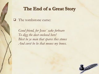    The tombstone curse:

    Good friend, for Jesus´ sake forbeare
    To digg the dust enclosed here!
    Blest be ye man that spares thes stones
    And curst be he that moues my bones.
 