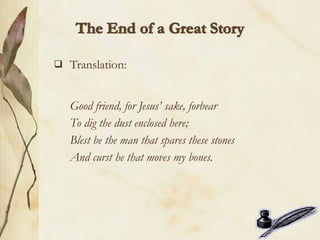    Translation:


    Good friend, for Jesus’ sake, forbear
    To dig the dust enclosed here;
    Blest be the man that spares these stones
    And curst he that moves my bones.
 