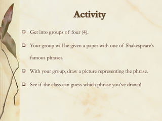    Get into groups of four (4).

   Your group will be given a paper with one of Shakespeare’s

    famous phrases.

   With your group, draw a picture representing the phrase.

   See if the class can guess which phrase you’ve drawn!
 