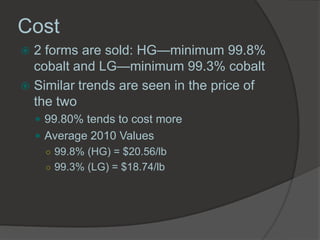 Cost
 2 forms are sold: HG—minimum 99.8%
  cobalt and LG—minimum 99.3% cobalt
 Similar trends are seen in the price of
  the two
     99.80% tends to cost more
     Average 2010 Values
      ○ 99.8% (HG) = $20.56/lb
      ○ 99.3% (LG) = $18.74/lb
 