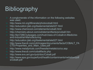 Bibliography
   A conglomerate of the information on the following websites
    was used:
   http://www.mii.org/Minerals/photocobalt.html
   http://education.jlab.org/itselemental/ele027.html
   http://www.chemicool.com/elements/cobalt.html
   http://chemistry.about.com/od/elementfacts/a/cobalt.htm
   http://len7288.hubpages.com/hub/Uses-of-Cobalt-in-Medicine-
    and-Industrial-Manufacturing
   http://education.jlab.org/itselemental/ele027.html
   http://www.thecdi.com/cdi/images/documents/facts/COBALT_FA
    CTS-Properties_and_Main_Uses.pdf
   http://www.metalprices.com/freesite/metals/co/co.asp
   http://www.thecdi.com/cobaltfacts.php
   http://www.evs.anl.gov/pub/doc/Cobalt.pdf
   http://www.epa.gov/superfund/health/contaminants/radiation/pdf
    s/cobalt.pdf
 
