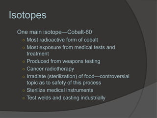 Isotopes
 One main isotope—Cobalt-60
  ○ Most radioactive form of cobalt
  ○ Most exposure from medical tests and
      treatment
  ○   Produced from weapons testing
  ○   Cancer radiotherapy
  ○   Irradiate (sterilization) of food—controversial
      topic as to safety of this process
  ○   Sterilize medical instruments
  ○   Test welds and casting industrially
 