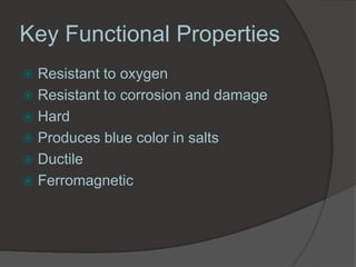 Key Functional Properties
 Resistant to oxygen
 Resistant to corrosion and damage
 Hard
 Produces blue color in salts
 Ductile
 Ferromagnetic
 
