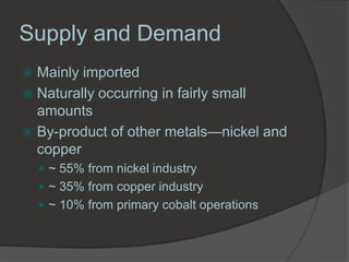 Supply and Demand
 Mainly imported
 Naturally occurring in fairly small
  amounts
 By-product of other metals—nickel and
  copper
     ~ 55% from nickel industry
     ~ 35% from copper industry
     ~ 10% from primary cobalt operations
 