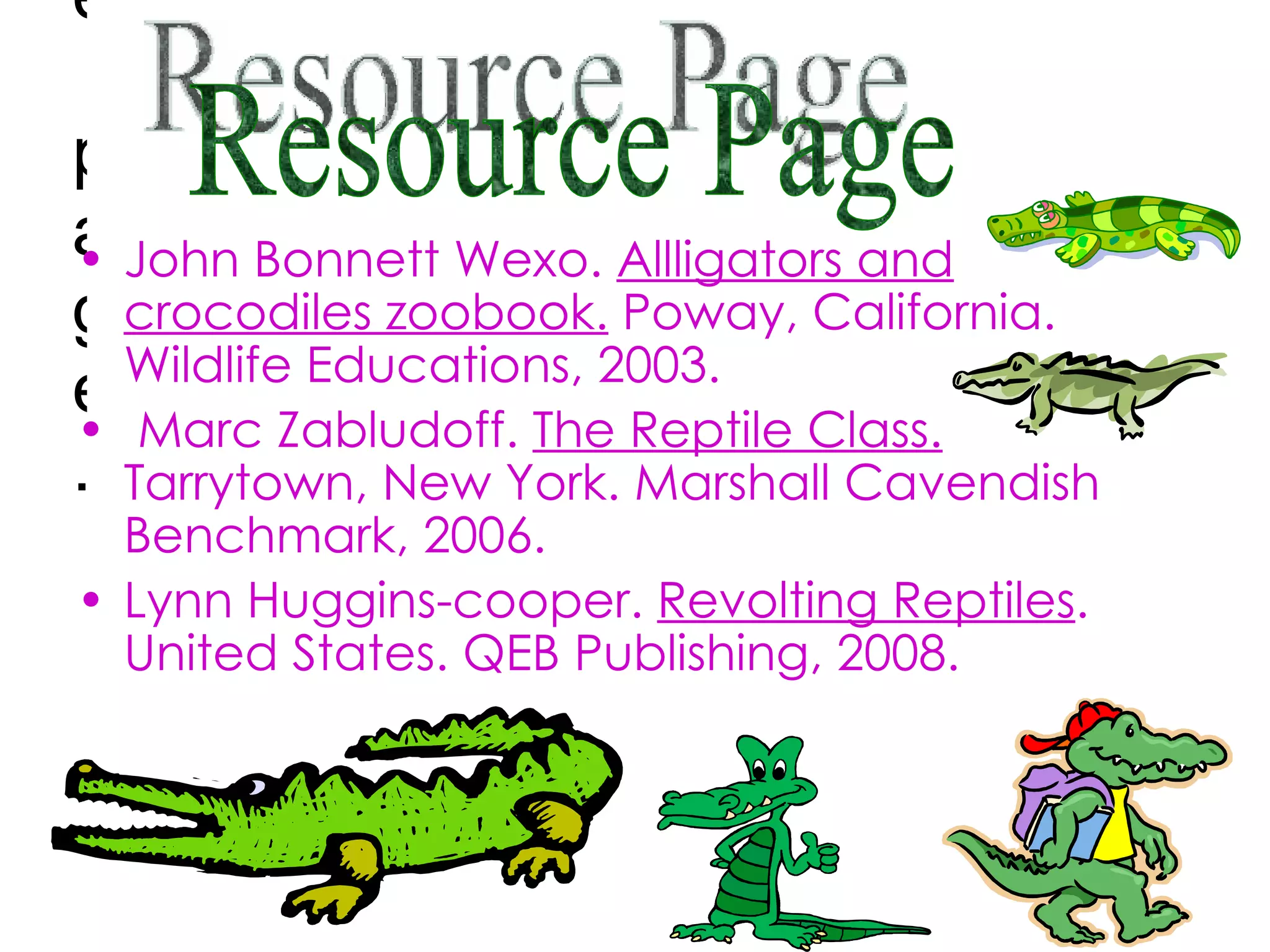 Resource page. John Bonnett Wexo.  Allligators and crocodiles zoobook.  Poway, California. Wildlife Educations, 2003. Marc Zabludoff.  The Reptile Class.  Tarrytown, New York. Marshall Cavendish Benchmark, 2006. Lynn Huggins-cooper.  Revolting Reptiles . United States. QEB Publishing, 2008. Resource Page 