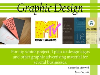 Graphic Design


For my senior project, I plan to design logos
 and other graphic advertising material for
            several businesses.
                                Samantha Maxwell
                                     Mrs. Corbett
 