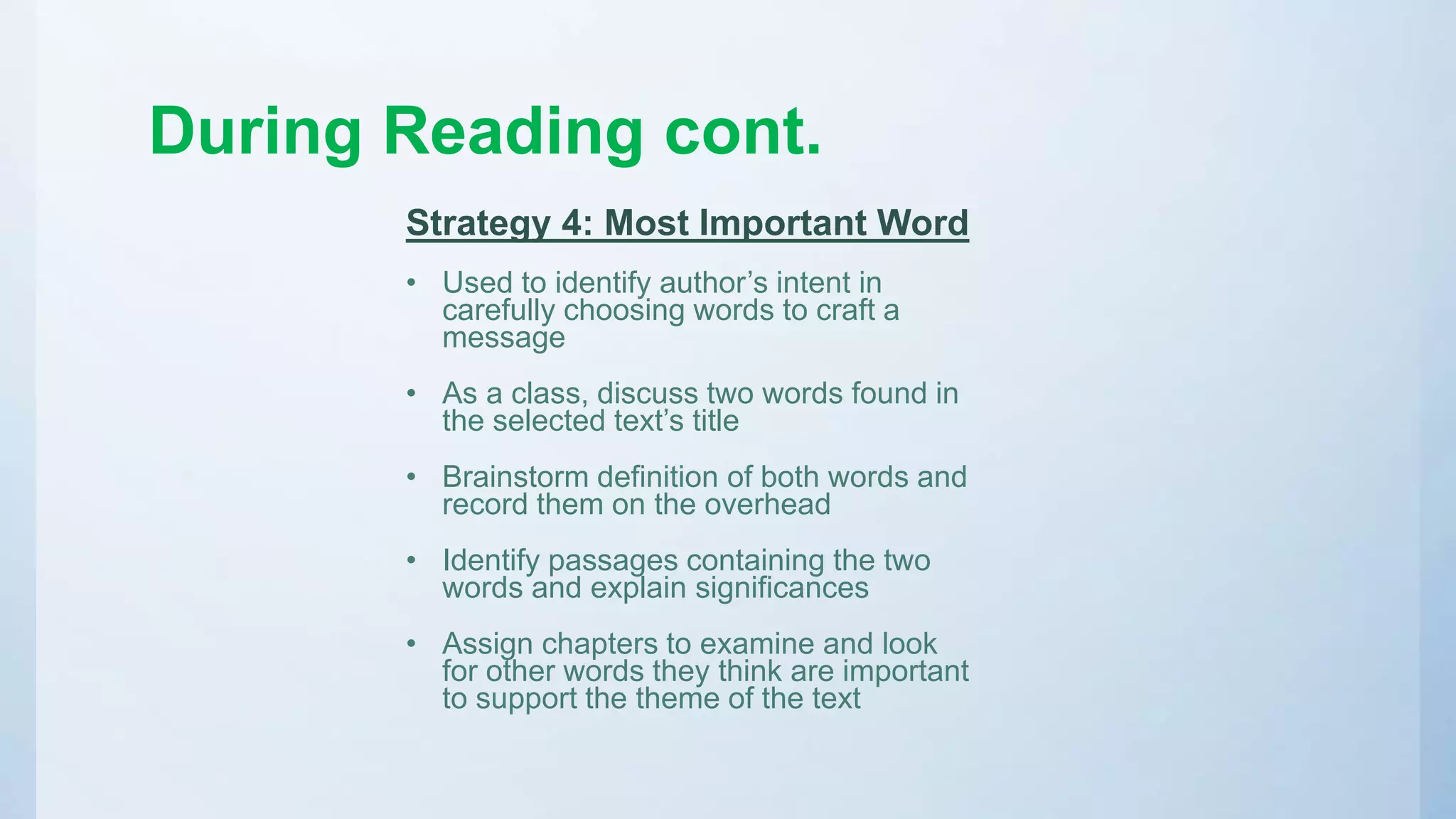 During Reading cont.
Strategy 4: Most Important Word
• Used to identify author’s intent in
carefully choosing words to craft a
message
• As a class, discuss two words found in
the selected text’s title
• Brainstorm definition of both words and
record them on the overhead
• Identify passages containing the two
words and explain significances
• Assign chapters to examine and look
for other words they think are important
to support the theme of the text
 