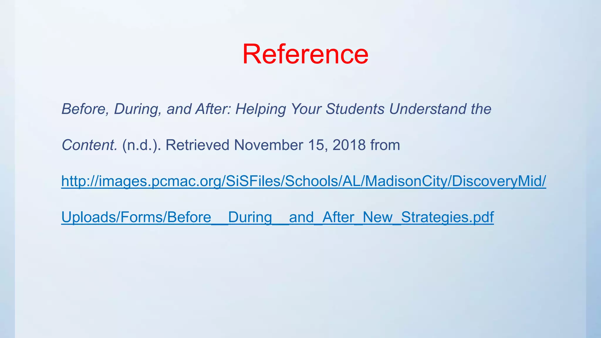 Reference
Before, During, and After: Helping Your Students Understand the
Content. (n.d.). Retrieved November 15, 2018 from
http://images.pcmac.org/SiSFiles/Schools/AL/MadisonCity/DiscoveryMid/
Uploads/Forms/Before__During__and_After_New_Strategies.pdf
 