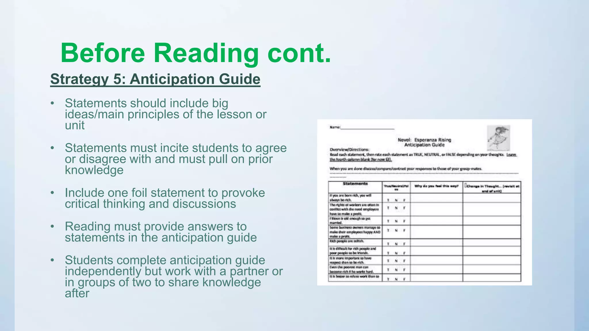 Before Reading cont.
Strategy 5: Anticipation Guide
• Statements should include big
ideas/main principles of the lesson or
unit
• Statements must incite students to agree
or disagree with and must pull on prior
knowledge
• Include one foil statement to provoke
critical thinking and discussions
• Reading must provide answers to
statements in the anticipation guide
• Students complete anticipation guide
independently but work with a partner or
in groups of two to share knowledge
after
 