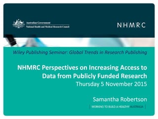 Wiley Publishing Seminar: Global Trends in Research Publishing
NHMRC Perspectives on Increasing Access to
Data from Publicly Funded Research
Thursday 5 November 2015
Samantha Robertson
 