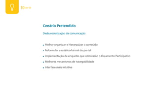 10 de 50



           Cenário Pretendido
           Desburocratização da comunicação



           ■   Melhor organizar e hierarquizar o conteúdo

           ■   Reformular a estética-formal do portal

           ■   Implementação de enquetes que otimizarão o Orçamento Participativo

           ■   Melhores mecanismos de navegabilidade

           ■   Interface mais intuitiva
 
