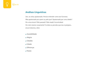 12 de 50


           Análises Linguísticas
           Sim, eu estou apaixonado. Preciso entender como isso funciona.
           Mas apaixonado por quem ou pelo que? Apaixonado por uma cidade?
           Por uma árvore? Pelo passado? Pela risada? Incontrolável.
           Por mim mesmo novamente? E então eu percebo que isso é perigoso...
           (Daniel Gildenlöw, 2002)



           ■   Acessibilidade

           ■   Alegria

           ■   Cidadão

           ■   Cidade

           ■   Diferenças

           ■   Paixão
 