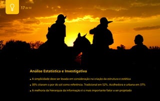 17 de 50




      Análise Estatística e Investigativa
      ■    A simplicidade deve ser levada em consideração na criação da estrutura e estética

      ■    30% citaram o por do sol como referência. Tradicional em 52%. Acolhedora e urbana em 37%

      ■    A melhoria da hierarquia da informação é o mais importante fator a ser projetado
 