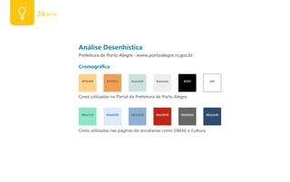 24 de 50



           Análise Desenhística
           Prefeitura de Porto Alegre - www.portoalegre.rs.gov.br

           Cromográfica

            #ffd189      #f29f53      #cce2e0      #eeeeee       #000          #fff



           Cores utilizadas no Portal da Prefeitura de Porto Alegre


            #8ce5c9      #daebfd      #8cb2d6      #be2618     #666666       #8cb2d6



           Cores utilizadas nas páginas de secratarias como DMAE e Cultura
 