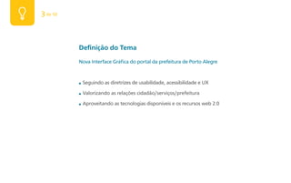 3 de 50



          Definição do Tema
          Nova Interface Gráfica do portal da prefeitura de Porto Alegre



          ■   Seguindo as diretrizes de usabilidade, acessibilidade e UX

          ■   Valorizando as relações cidadão/serviços/prefeitura

          ■   Aproveitando as tecnologias disponíveis e os recursos web 2.0
 