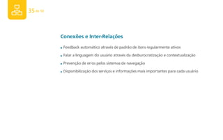 35 de 50



           Conexões e Inter-Relações
           ■   Feedback automático através de padrão de itens regularmente ativos

           ■   Falar a linguagem do usuário através da desburocratização e contextualização

           ■   Prevenção de erros pelos sistemas de navegação
           ■   Disponibilização dos serviços e informações mais importantes para cada usuário
 