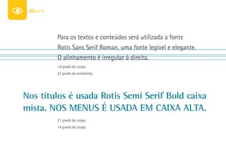 46 de 50



            Para os textos e conteúdos será utilizada a fonte
            Rotis Sans Serif Roman, uma fonte legível e elegante.
            O alinhamento é irregular à direita.
            14 pixels de corpo
            21 pixels de entrelinha




nos títulos é usada rotis semi serif bold caixa
mista. nos menus é usada em caixa alta.
            21 pixels de corpo
            14 pixels de corpo
 