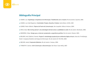 49 de 50



           Bibliografia Principal
           ■ AGNER, Luiz. Ergodesign e Arquitetura de Informação: Trabalhando com o Usuário. Rio de Janeiro: Quartet, 2006.


           ■ GOMES, Luiz Vidal Negreiros. Criatividade: Projeto, Desenho, Produto. Santa Maria: sCHDS, 2001.


           ■ GOMES, Pedro Gilberto. Tópicos de Teoria da Comunicação. São Leopoldo: Editora Unisinos, 2004.

           ■ KRUG, Steve. Não me faça pensar!: uma abordagem de bom senso à usabilidade na web. Rio de Janeiro: Alta Books, 2006.


           ■ MEMÓRIA, Felipe. Design para a Internet: projetando a experiência perfeita. Rio de Janeiro: Elsevier, 2005.


           ■ MEURER, Heli; SZABLUK, Daniela. Projeto E: metodologia projetual para ambientes dígito-virtuais. Anais do 3º InfoDesign

           Brasil | Congresso Brasileiro de Design da Informação. Rio de Janeiro RJ: PUC RIO, 2009.

           ■ NIELSEN, Jakob. Projetando Websites. Rio de Janeiro: Campus, 2000.


           ■ THIMOTHY, Samara. Grid: Construção e desconstrução. São Paulo: Cosac Naify, 2007.
 